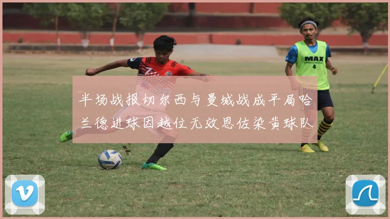 半场战报切尔西与曼城战成平局哈兰德进球因越位无效恩佐染黄球队表现低迷